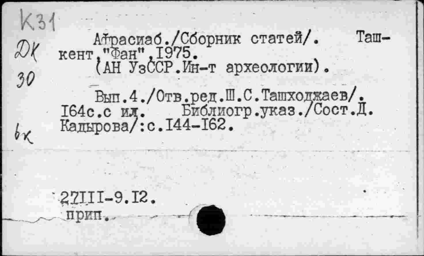 ﻿км
JO
АФрасиаб./Сборник статей/. Таш кент "Фан",1975.
(АН УзССР.Ин-т археологии).
Выл.4./000.ред.Ш.С.Ташходжаев/. 164с.с ил.	Библиогр.указ./Сост.Д.
Кадырова/: с.І44-І62.
'22П1-9.12
„ прип.. -